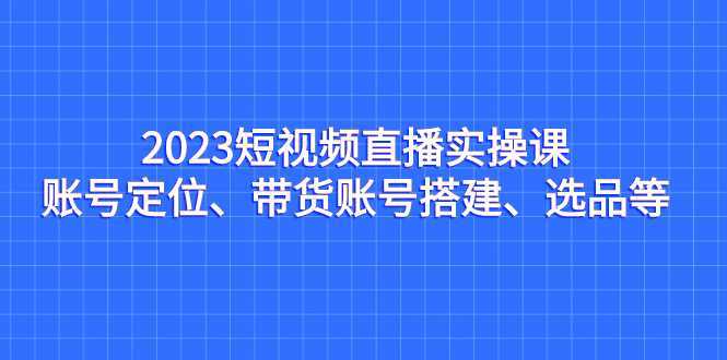 （7081期）2023短视频直播实操课，账号定位、带货账号搭建、选品等