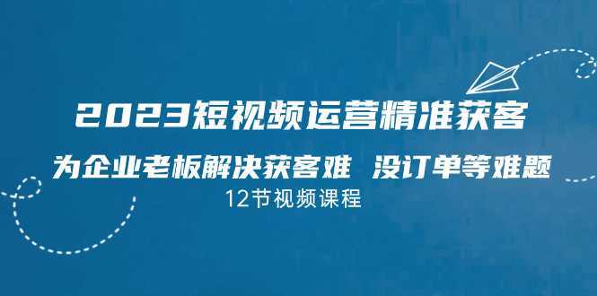 （7130期）2023短视频·运营精准获客，为企业老板解决获客难 没订单等难题（12节课）