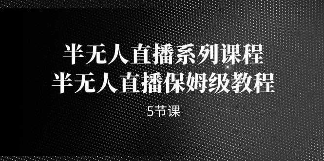 （7142期）半无人直播系列课程，半无人直播保姆级教程（5节课）